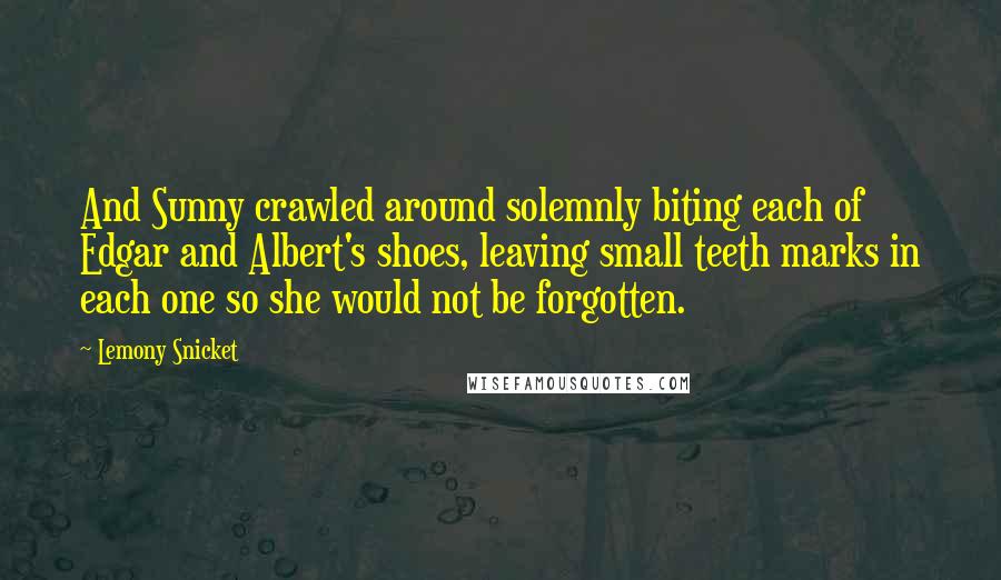 Lemony Snicket Quotes: And Sunny crawled around solemnly biting each of Edgar and Albert's shoes, leaving small teeth marks in each one so she would not be forgotten.