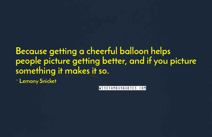 Lemony Snicket Quotes: Because getting a cheerful balloon helps people picture getting better, and if you picture something it makes it so.