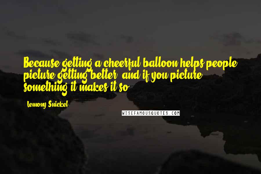 Lemony Snicket Quotes: Because getting a cheerful balloon helps people picture getting better, and if you picture something it makes it so.