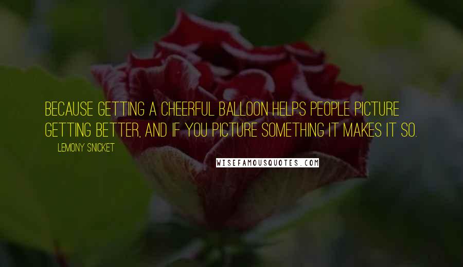 Lemony Snicket Quotes: Because getting a cheerful balloon helps people picture getting better, and if you picture something it makes it so.