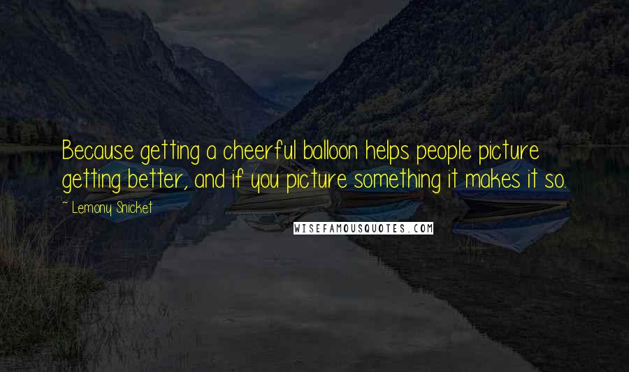 Lemony Snicket Quotes: Because getting a cheerful balloon helps people picture getting better, and if you picture something it makes it so.