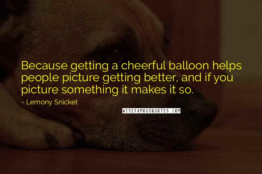 Lemony Snicket Quotes: Because getting a cheerful balloon helps people picture getting better, and if you picture something it makes it so.