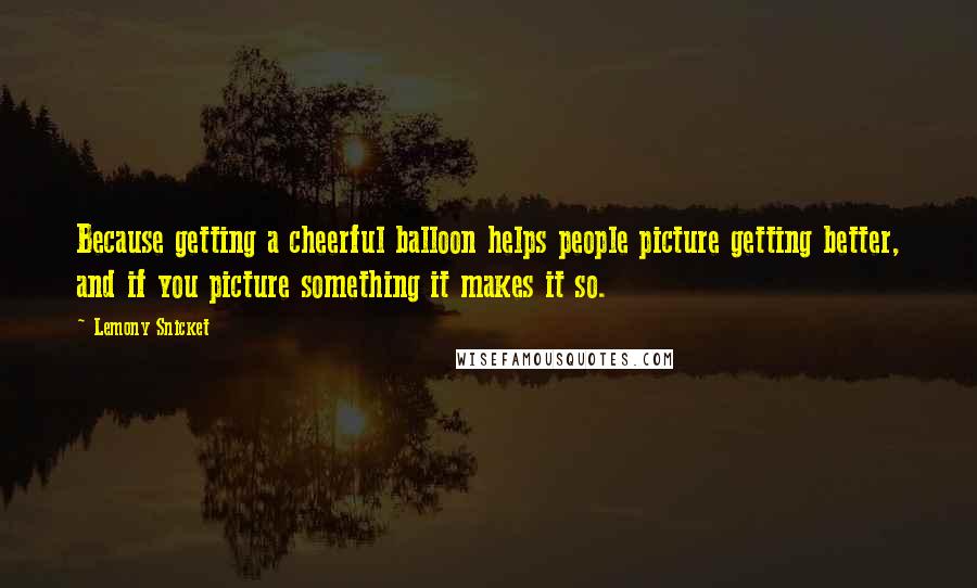 Lemony Snicket Quotes: Because getting a cheerful balloon helps people picture getting better, and if you picture something it makes it so.