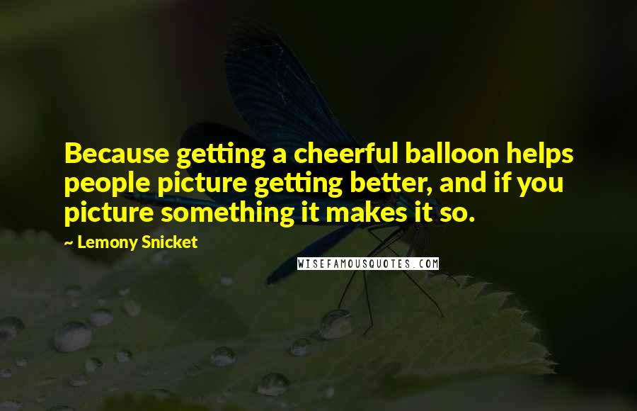 Lemony Snicket Quotes: Because getting a cheerful balloon helps people picture getting better, and if you picture something it makes it so.