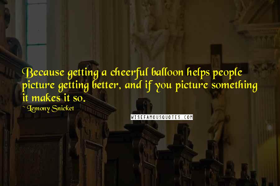 Lemony Snicket Quotes: Because getting a cheerful balloon helps people picture getting better, and if you picture something it makes it so.