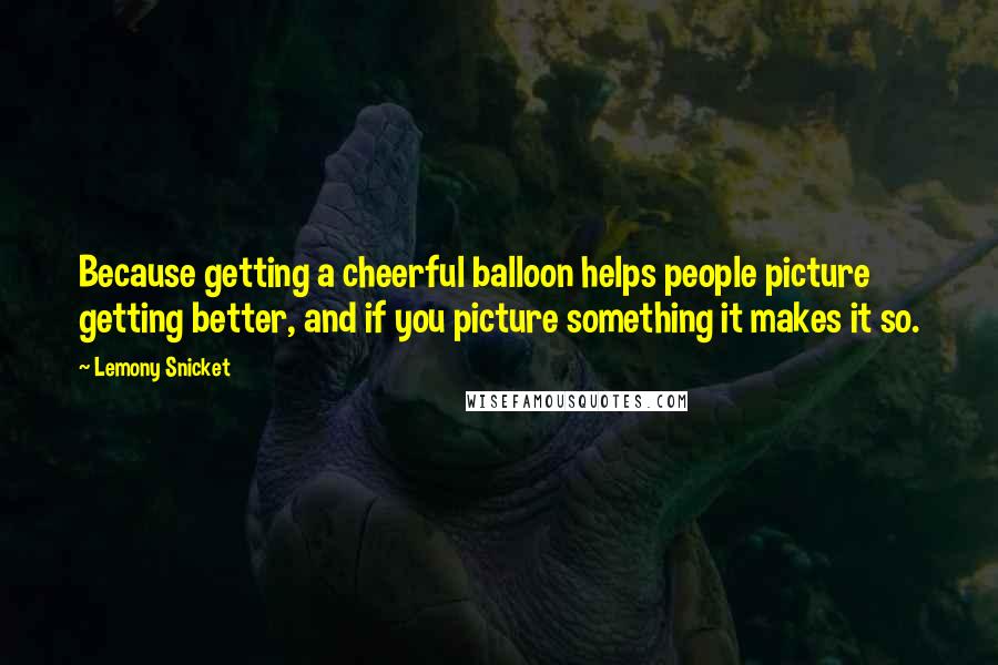 Lemony Snicket Quotes: Because getting a cheerful balloon helps people picture getting better, and if you picture something it makes it so.