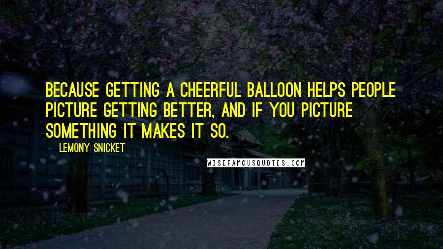 Lemony Snicket Quotes: Because getting a cheerful balloon helps people picture getting better, and if you picture something it makes it so.