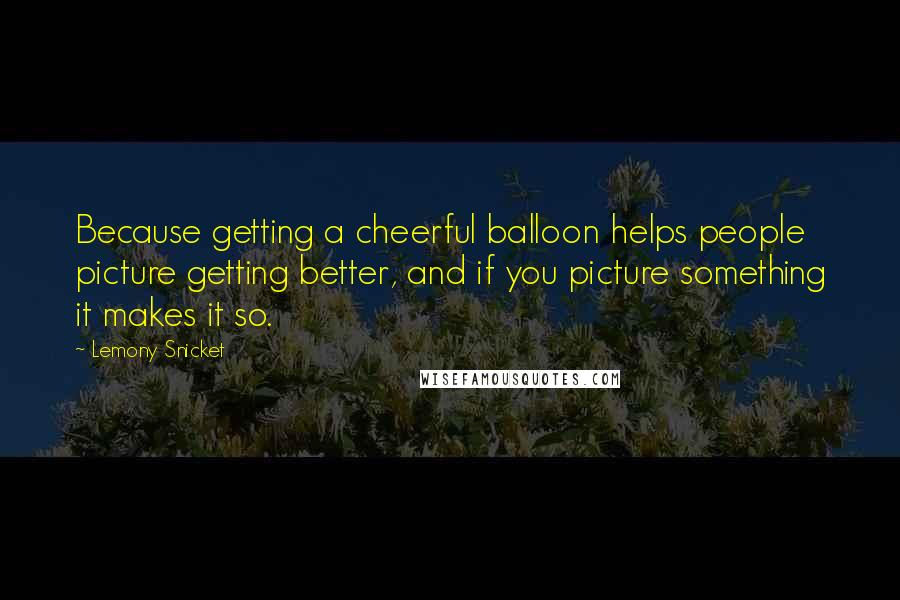 Lemony Snicket Quotes: Because getting a cheerful balloon helps people picture getting better, and if you picture something it makes it so.