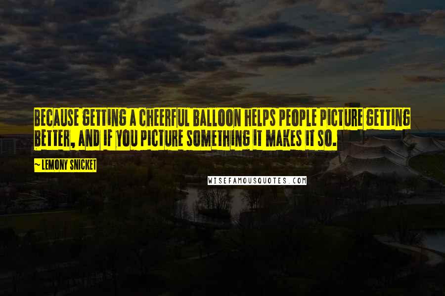 Lemony Snicket Quotes: Because getting a cheerful balloon helps people picture getting better, and if you picture something it makes it so.