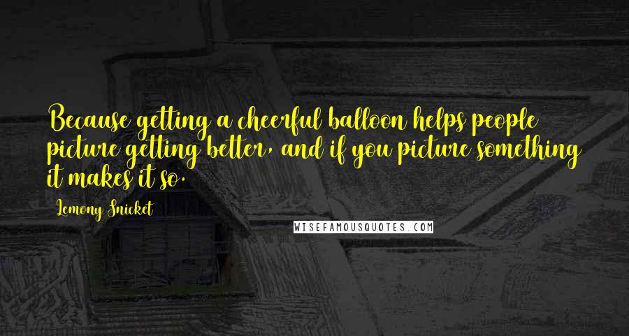 Lemony Snicket Quotes: Because getting a cheerful balloon helps people picture getting better, and if you picture something it makes it so.