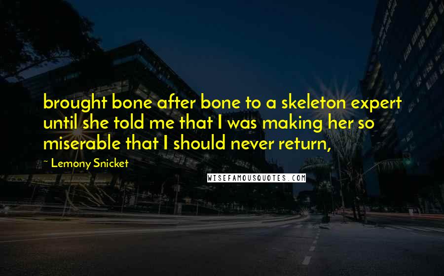 Lemony Snicket Quotes: brought bone after bone to a skeleton expert until she told me that I was making her so miserable that I should never return,