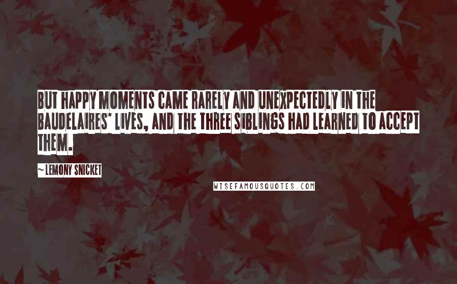 Lemony Snicket Quotes: But happy moments came rarely and unexpectedly in the Baudelaires' lives, and the three siblings had learned to accept them.