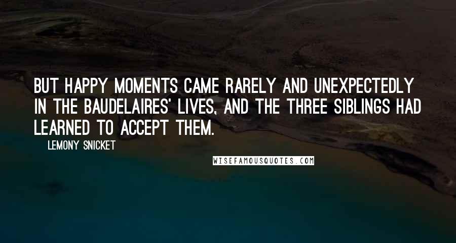 Lemony Snicket Quotes: But happy moments came rarely and unexpectedly in the Baudelaires' lives, and the three siblings had learned to accept them.