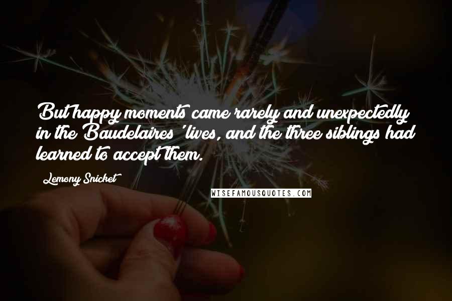 Lemony Snicket Quotes: But happy moments came rarely and unexpectedly in the Baudelaires' lives, and the three siblings had learned to accept them.