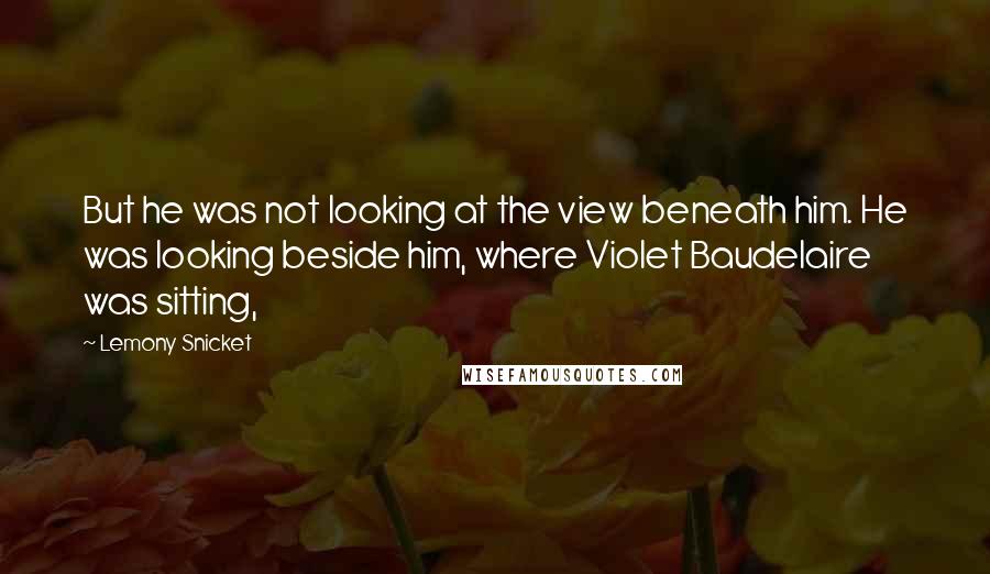 Lemony Snicket Quotes: But he was not looking at the view beneath him. He was looking beside him, where Violet Baudelaire was sitting,