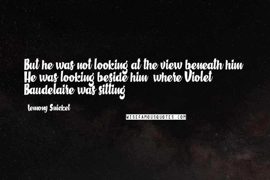 Lemony Snicket Quotes: But he was not looking at the view beneath him. He was looking beside him, where Violet Baudelaire was sitting,