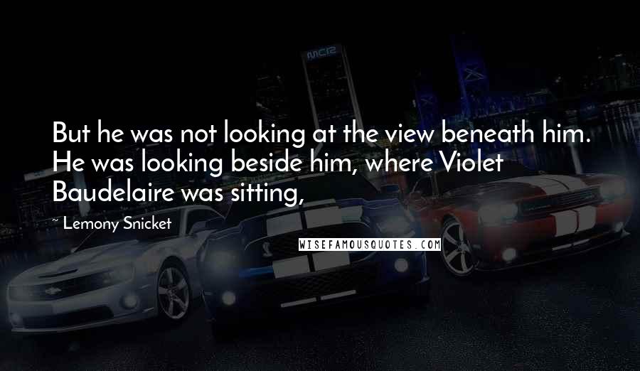 Lemony Snicket Quotes: But he was not looking at the view beneath him. He was looking beside him, where Violet Baudelaire was sitting,