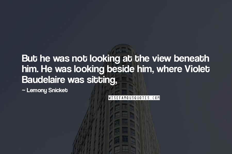 Lemony Snicket Quotes: But he was not looking at the view beneath him. He was looking beside him, where Violet Baudelaire was sitting,