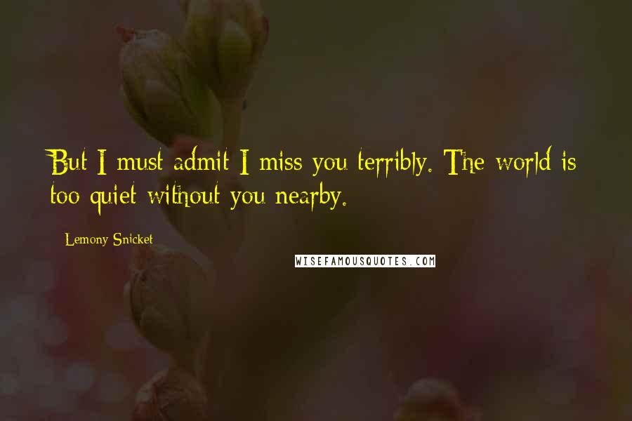 Lemony Snicket Quotes: But I must admit I miss you terribly. The world is too quiet without you nearby.