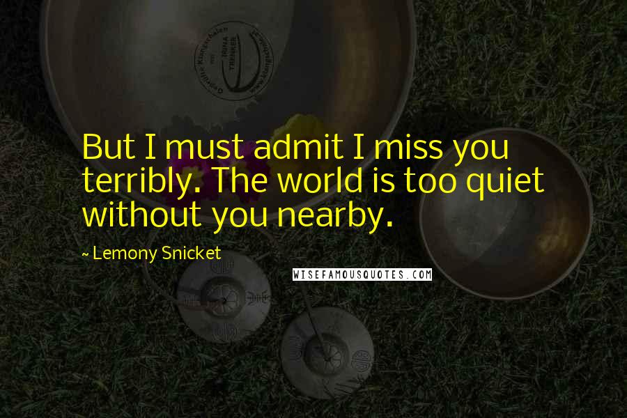 Lemony Snicket Quotes: But I must admit I miss you terribly. The world is too quiet without you nearby.