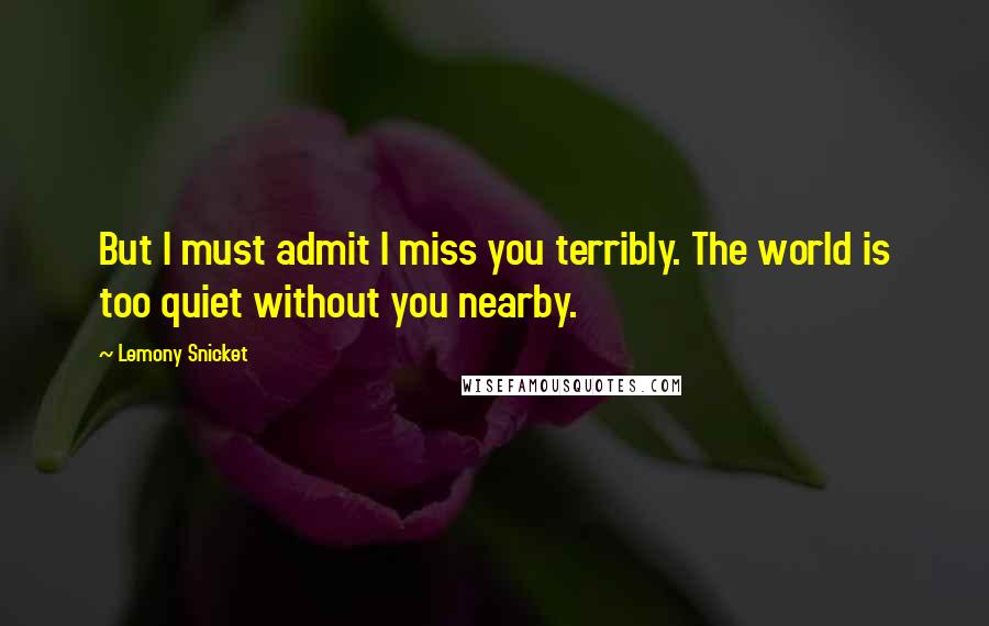 Lemony Snicket Quotes: But I must admit I miss you terribly. The world is too quiet without you nearby.