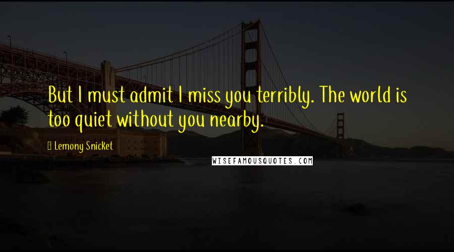 Lemony Snicket Quotes: But I must admit I miss you terribly. The world is too quiet without you nearby.