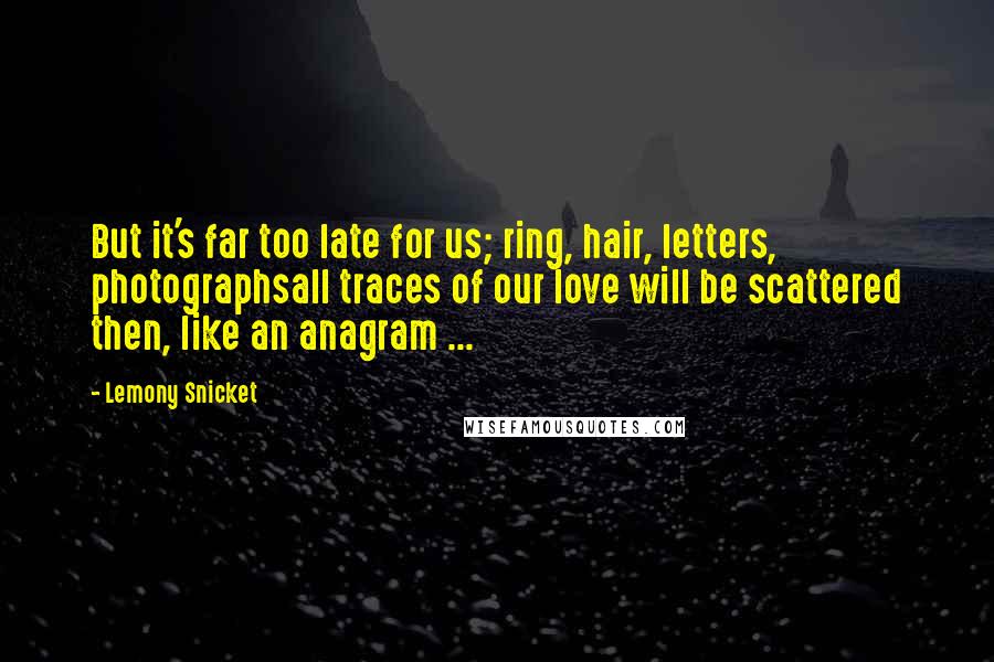 Lemony Snicket Quotes: But it's far too late for us; ring, hair, letters, photographsall traces of our love will be scattered then, like an anagram ...