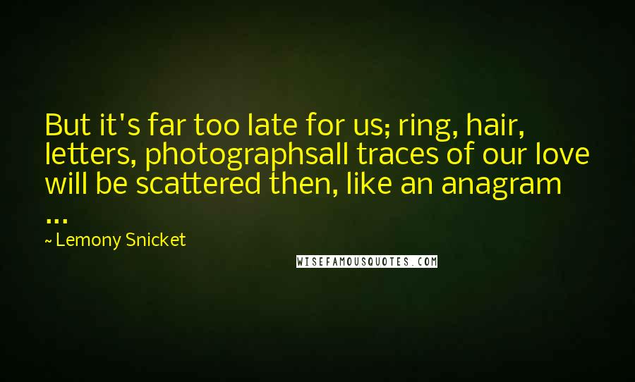 Lemony Snicket Quotes: But it's far too late for us; ring, hair, letters, photographsall traces of our love will be scattered then, like an anagram ...
