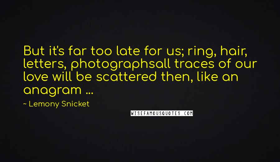 Lemony Snicket Quotes: But it's far too late for us; ring, hair, letters, photographsall traces of our love will be scattered then, like an anagram ...