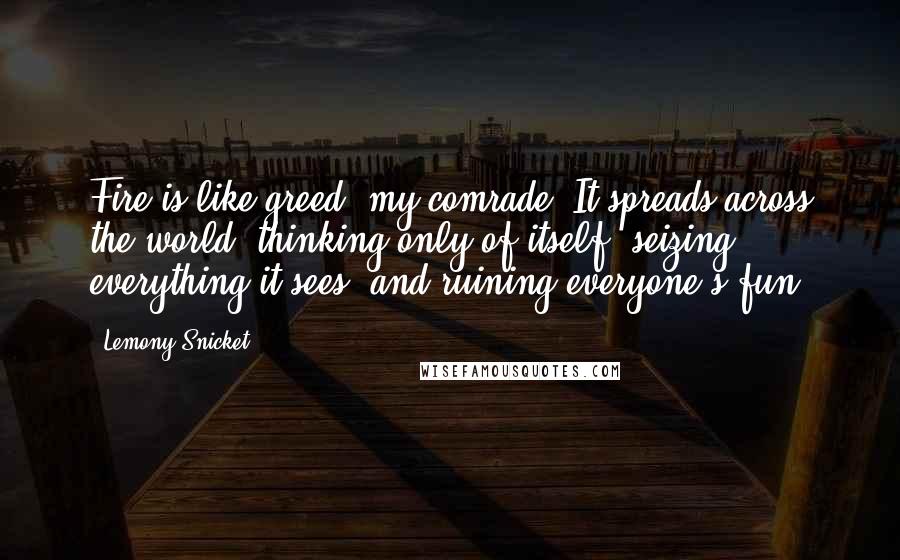 Lemony Snicket Quotes: Fire is like greed, my comrade. It spreads across the world, thinking only of itself, seizing everything it sees, and ruining everyone's fun.