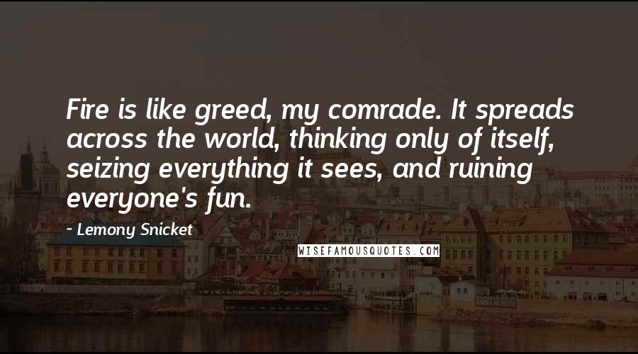Lemony Snicket Quotes: Fire is like greed, my comrade. It spreads across the world, thinking only of itself, seizing everything it sees, and ruining everyone's fun.