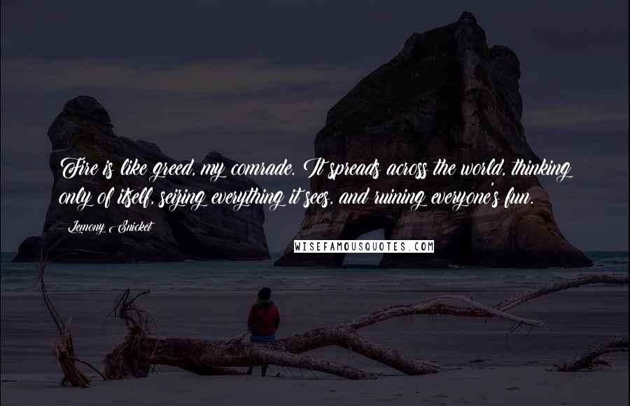 Lemony Snicket Quotes: Fire is like greed, my comrade. It spreads across the world, thinking only of itself, seizing everything it sees, and ruining everyone's fun.