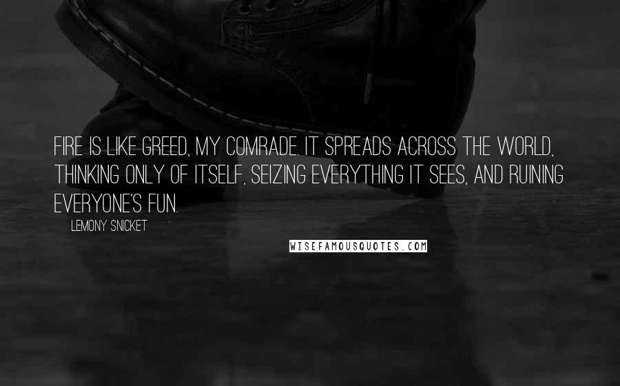 Lemony Snicket Quotes: Fire is like greed, my comrade. It spreads across the world, thinking only of itself, seizing everything it sees, and ruining everyone's fun.