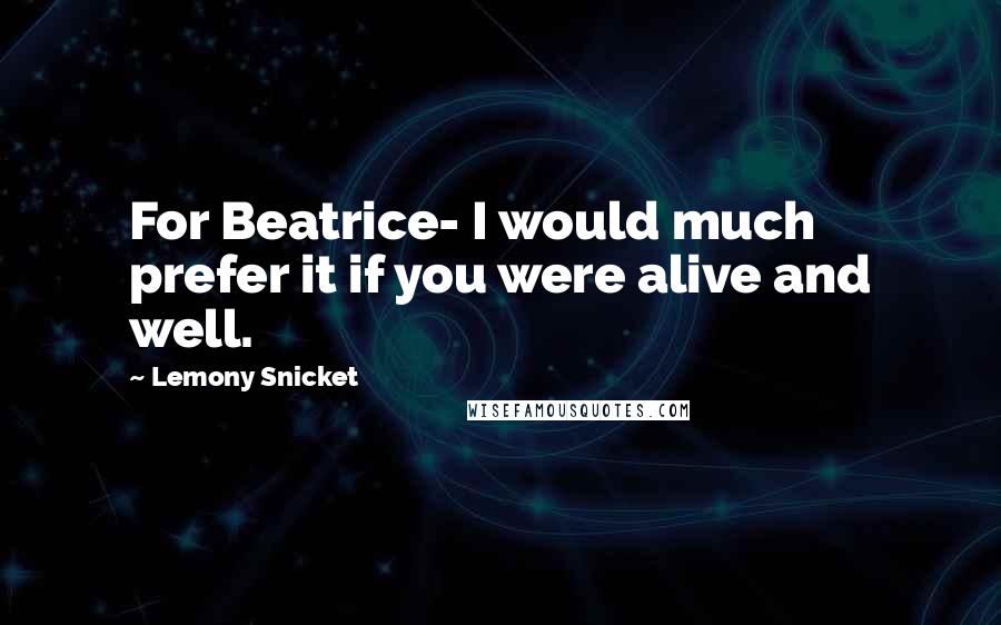 Lemony Snicket Quotes: For Beatrice- I would much prefer it if you were alive and well.