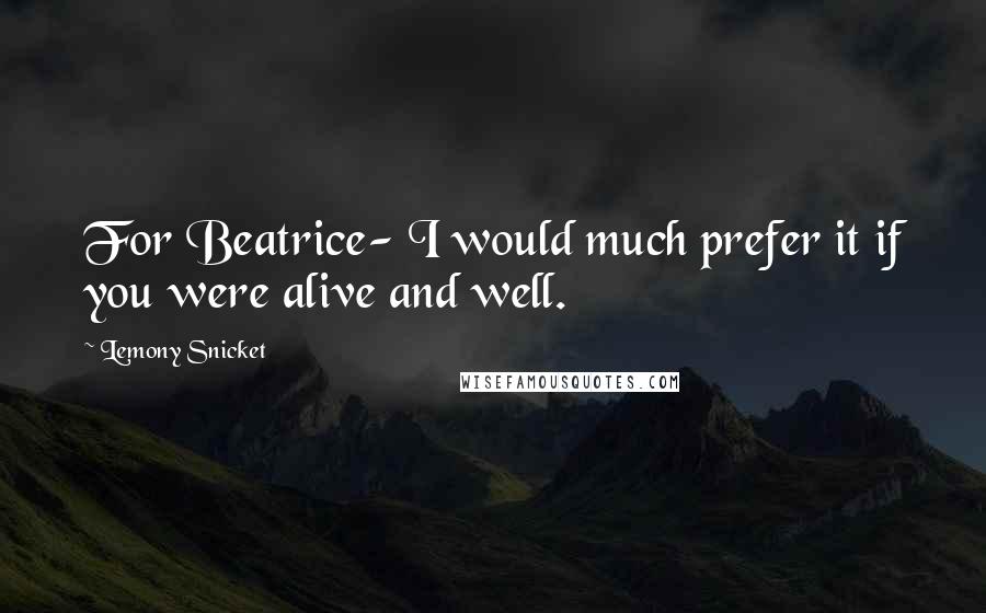 Lemony Snicket Quotes: For Beatrice- I would much prefer it if you were alive and well.