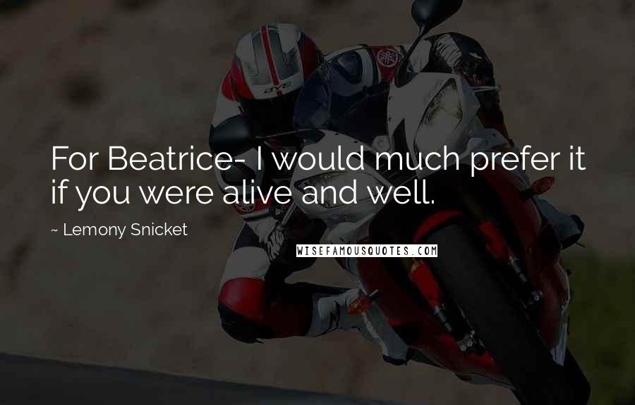 Lemony Snicket Quotes: For Beatrice- I would much prefer it if you were alive and well.