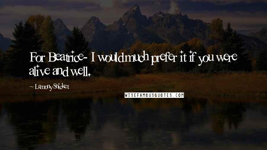 Lemony Snicket Quotes: For Beatrice- I would much prefer it if you were alive and well.