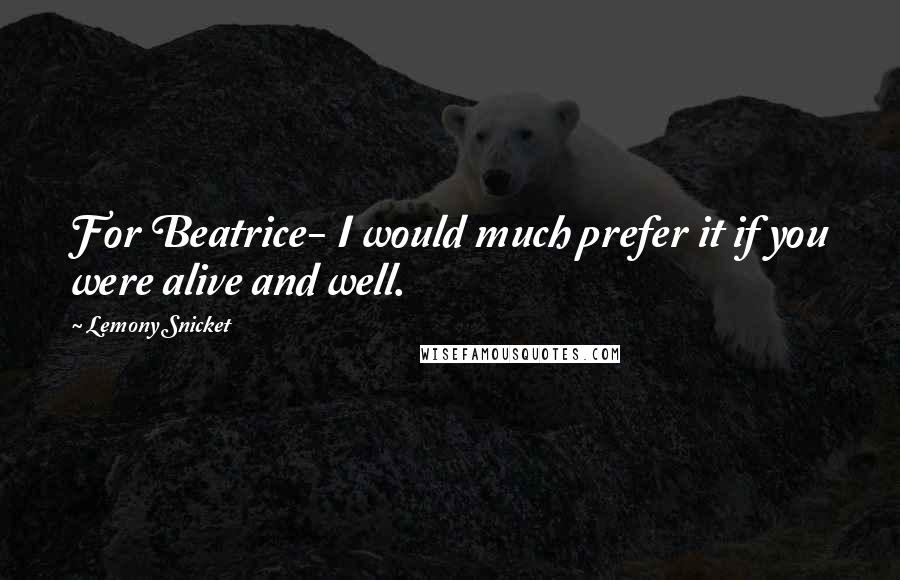 Lemony Snicket Quotes: For Beatrice- I would much prefer it if you were alive and well.