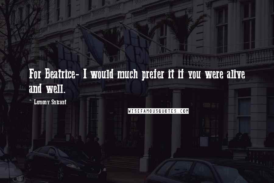 Lemony Snicket Quotes: For Beatrice- I would much prefer it if you were alive and well.