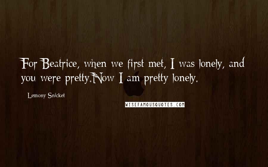 Lemony Snicket Quotes: For Beatrice, when we first met, I was lonely, and you were pretty.Now I am pretty lonely.