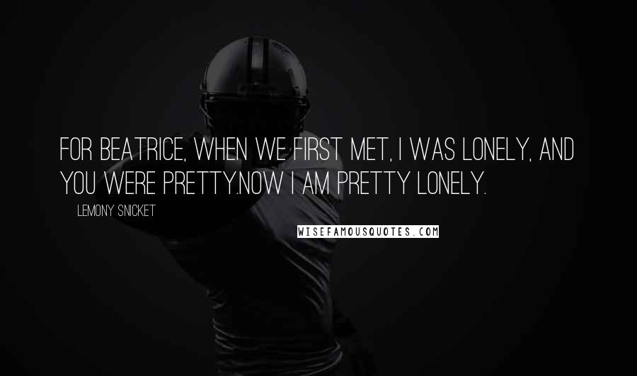 Lemony Snicket Quotes: For Beatrice, when we first met, I was lonely, and you were pretty.Now I am pretty lonely.