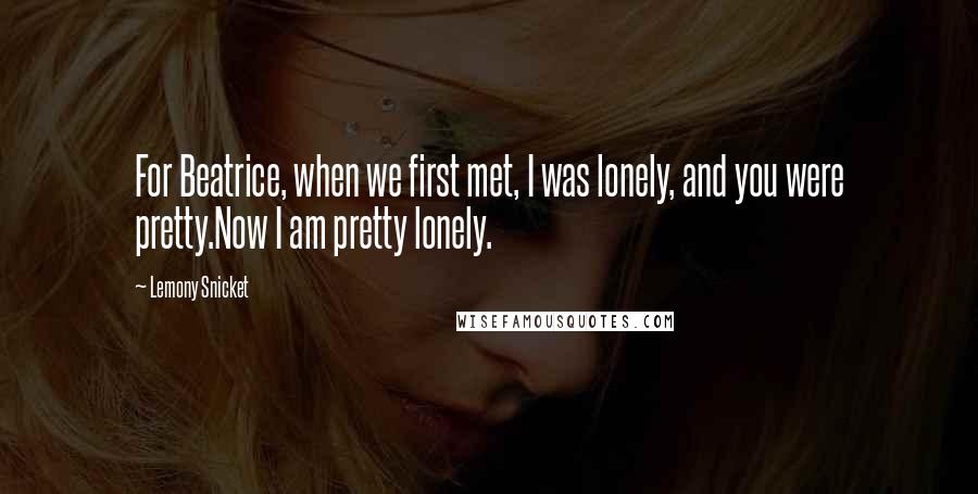 Lemony Snicket Quotes: For Beatrice, when we first met, I was lonely, and you were pretty.Now I am pretty lonely.