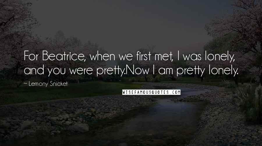 Lemony Snicket Quotes: For Beatrice, when we first met, I was lonely, and you were pretty.Now I am pretty lonely.