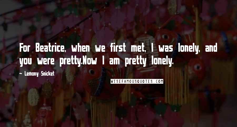 Lemony Snicket Quotes: For Beatrice, when we first met, I was lonely, and you were pretty.Now I am pretty lonely.