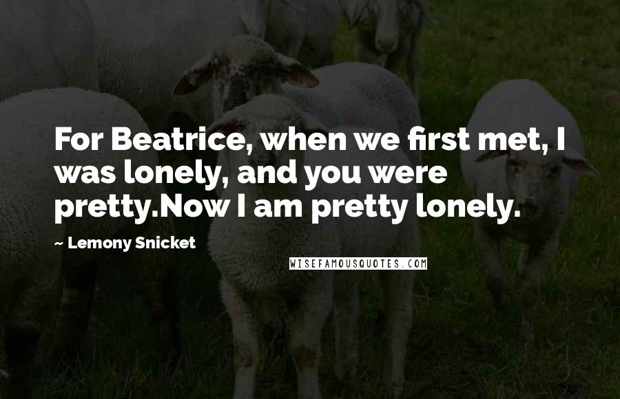 Lemony Snicket Quotes: For Beatrice, when we first met, I was lonely, and you were pretty.Now I am pretty lonely.