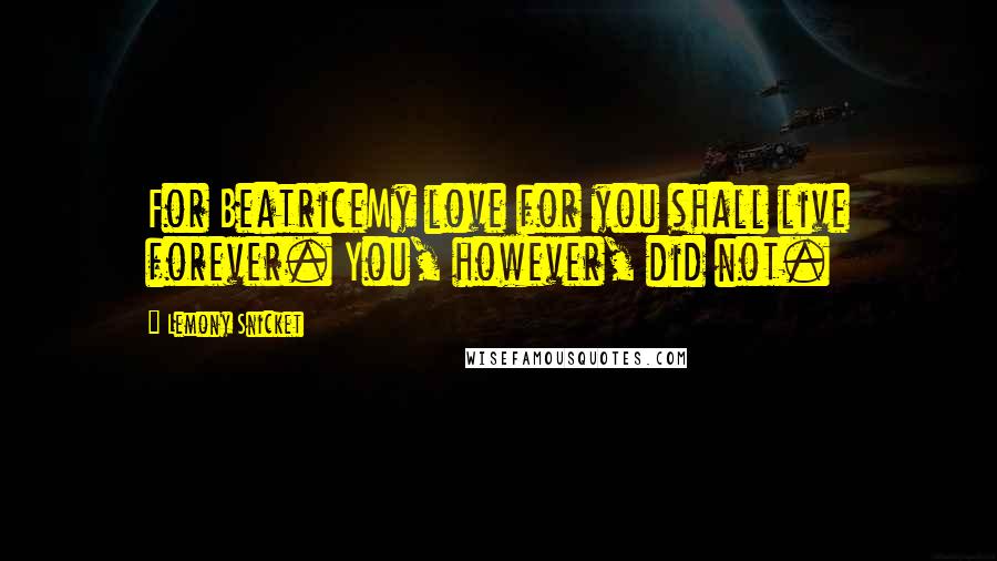 Lemony Snicket Quotes: For BeatriceMy love for you shall live forever. You, however, did not.