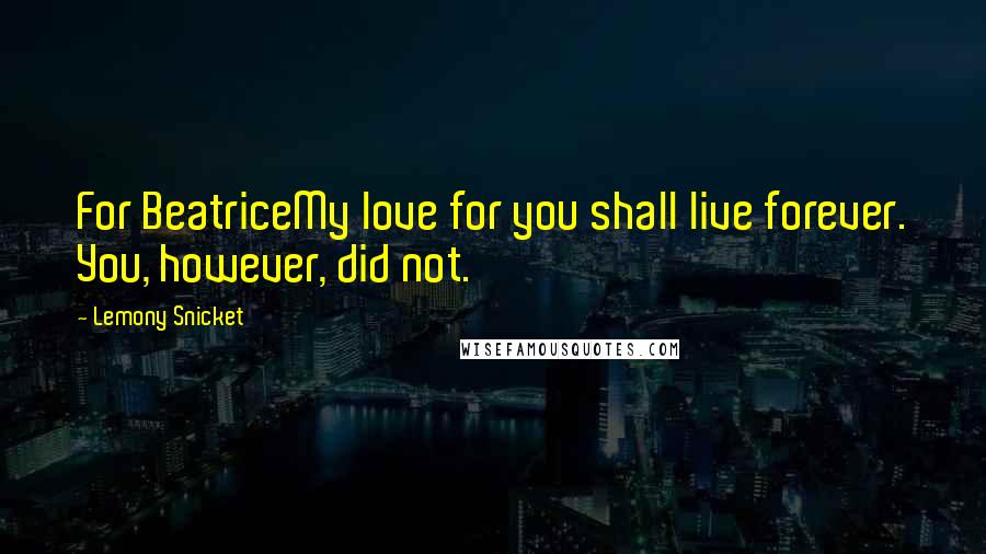 Lemony Snicket Quotes: For BeatriceMy love for you shall live forever. You, however, did not.