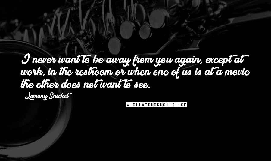 Lemony Snicket Quotes: I never want to be away from you again, except at work, in the restroom or when one of us is at a movie the other does not want to see.