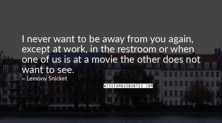 Lemony Snicket Quotes: I never want to be away from you again, except at work, in the restroom or when one of us is at a movie the other does not want to see.