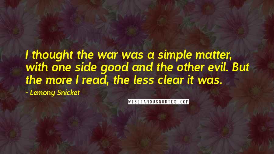 Lemony Snicket Quotes: I thought the war was a simple matter, with one side good and the other evil. But the more I read, the less clear it was.